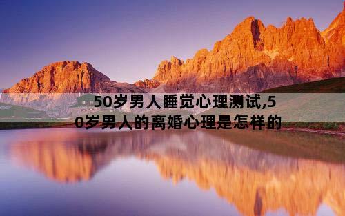 50岁男人睡觉心理测试,50岁男人的离婚心理是怎样的