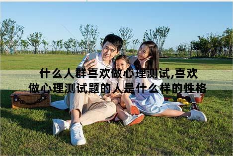 什么人群喜欢做心理测试,喜欢做心理测试题的人是什么样的性格
