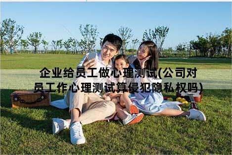 企业给员工做心理测试(公司对员工作心理测试算侵犯隐私权吗)