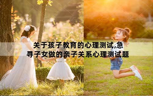 关于孩子教育的心理测试,急寻子女做的亲子关系心理测试题