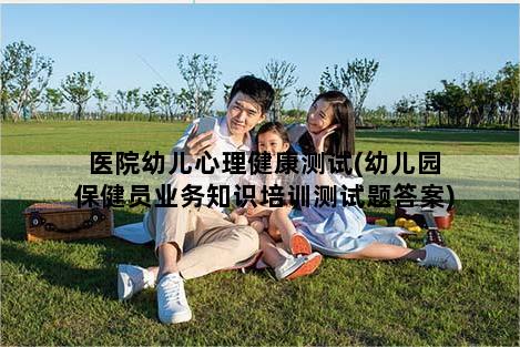 医院幼儿心理健康测试(幼儿园保健员业务知识培训测试题答案)