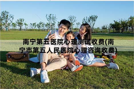 南宁第五医院心理测试收费(南宁市第五人民医院心理咨询收费)
