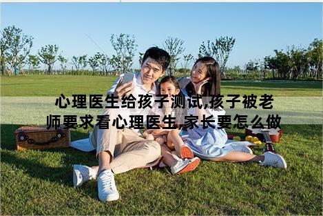 心理医生给孩子测试,孩子被老师要求看心理医生,家长要怎么做