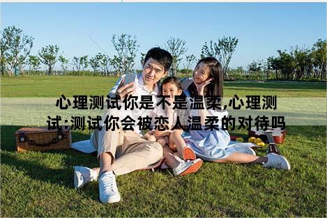 心理测试你是不是温柔,心理测试:测试你会被恋人温柔的对待吗