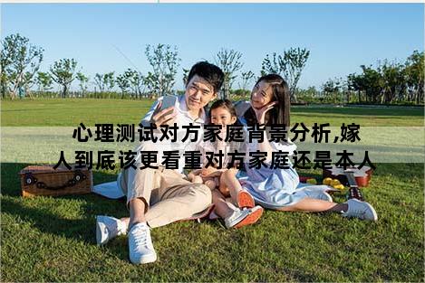 心理测试对方家庭背景分析,嫁人到底该更看重对方家庭还是本人