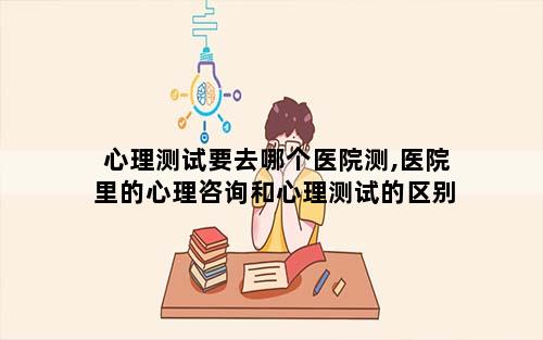 心理测试要去哪个医院测,医院里的心理咨询和心理测试的区别